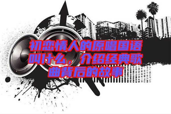 初戀情人的原唱國(guó)語(yǔ)叫什么，介紹經(jīng)典歌曲背后的故事