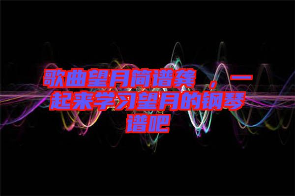 歌曲望月簡(jiǎn)譜龔玥，一起來(lái)學(xué)習(xí)望月的鋼琴譜吧