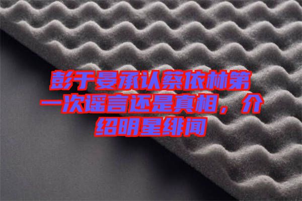 彭于晏承認(rèn)蔡依林第一次謠言還是真相，介紹明星緋聞