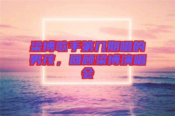 梁博歌手第幾期唱的男孩，回顧梁博演唱會