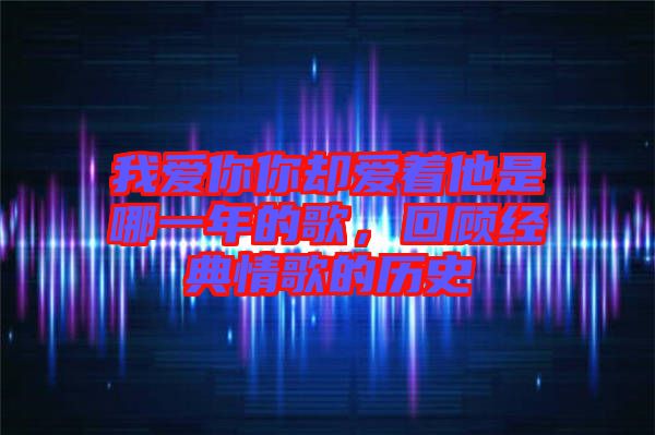 我愛你你卻愛著他是哪一年的歌，回顧經(jīng)典情歌的歷史
