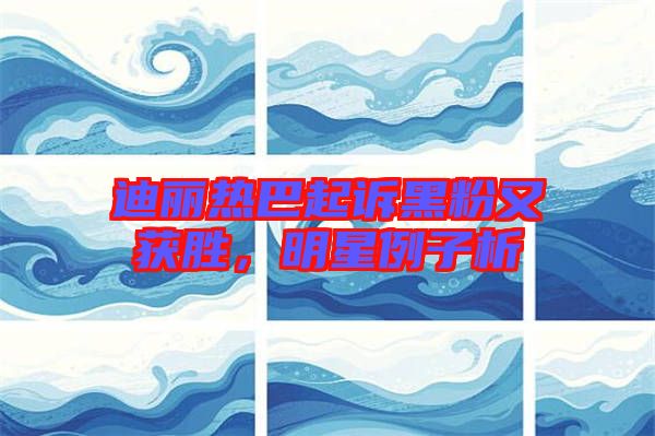 迪麗熱巴起訴黑粉又獲勝，明星例子析