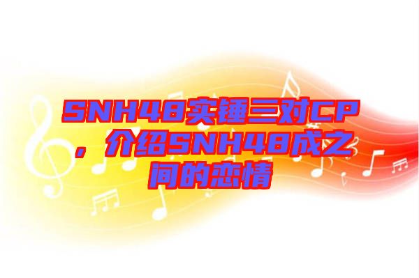 SNH48實(shí)錘三對CP，介紹SNH48成之間的戀情