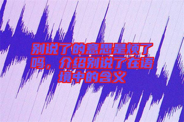 別說了的意思是煩了嗎，介紹別說了在語境中的含義