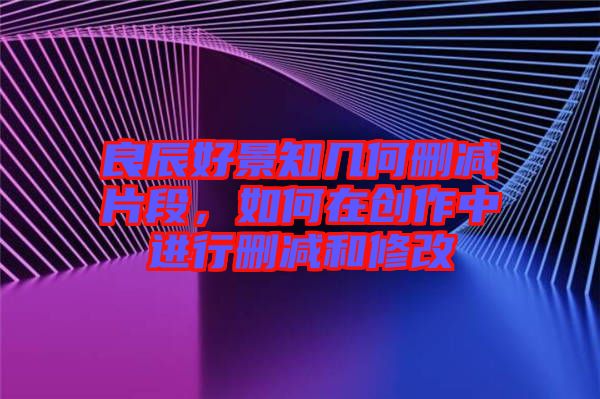 良辰好景知幾何刪減片段，如何在創(chuàng)作中進行刪減和修改