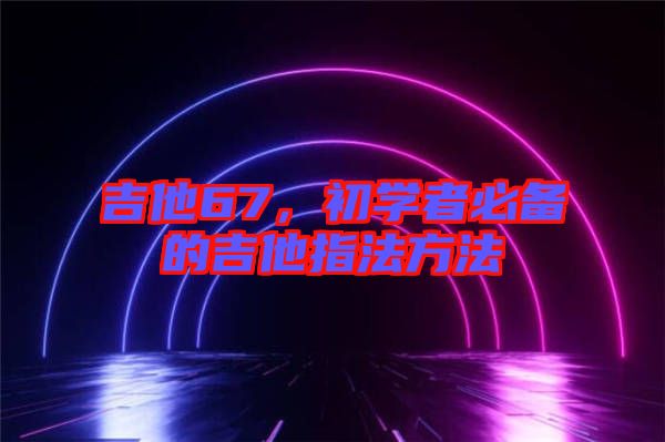 吉他67，初學(xué)者必備的吉他指法方法