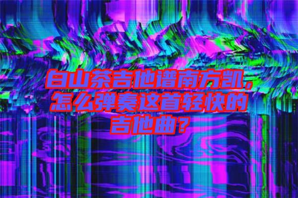 白山茶吉他譜南方凱，怎么彈奏這首輕快的吉他曲？