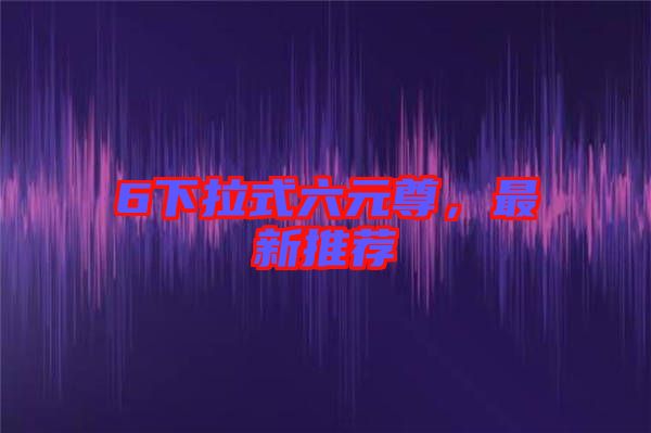 6下拉式六元尊，最新推薦