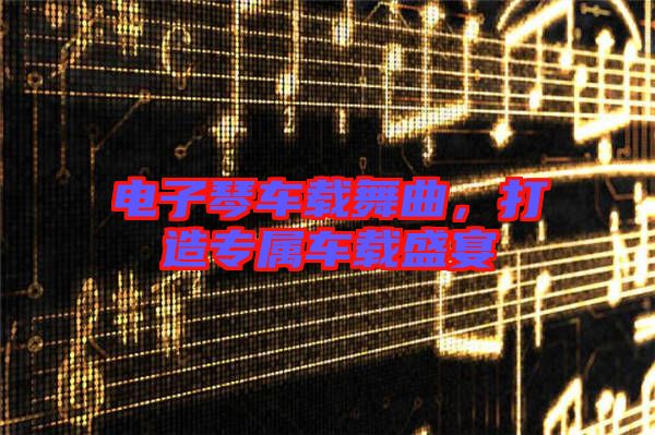 電子琴車載舞曲，打造專屬車載盛宴