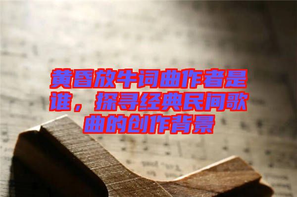 黃昏放牛詞曲作者是誰(shuí)，探尋經(jīng)典民間歌曲的創(chuàng)作背景