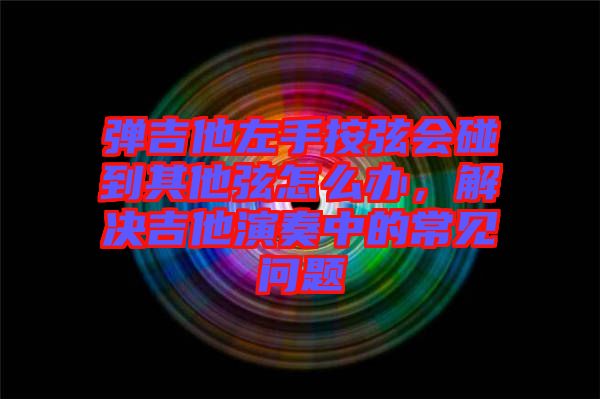 彈吉他左手按弦會碰到其他弦怎么辦，解決吉他演奏中的常見問題