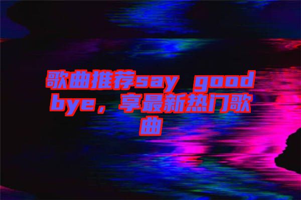 歌曲推薦say goodbye，享最新熱門歌曲