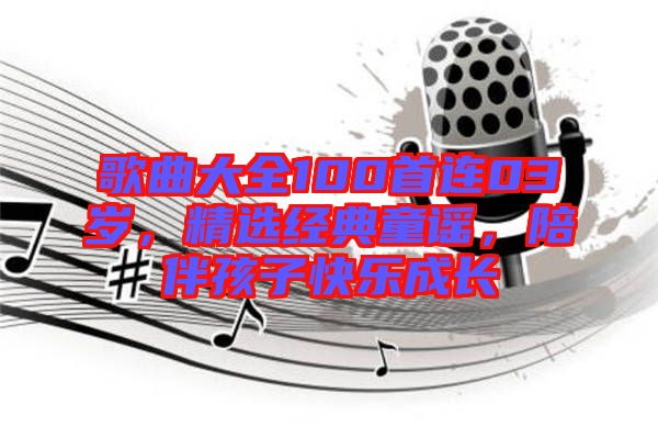 歌曲大全100首連03歲，精選經(jīng)典童謠，陪伴孩子快樂成長