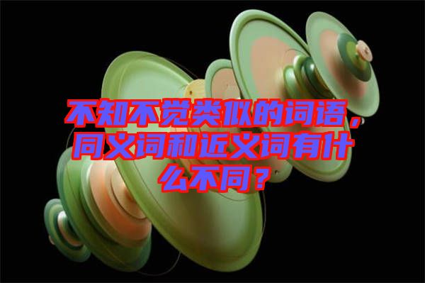 不知不覺(jué)類似的詞語(yǔ)，同義詞和近義詞有什么不同？