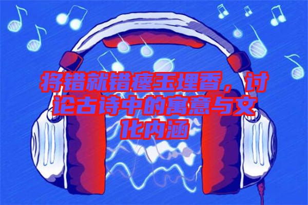 將錯(cuò)就錯(cuò)瘞玉埋香，討論古詩(shī)中的寓意與文化內(nèi)涵
