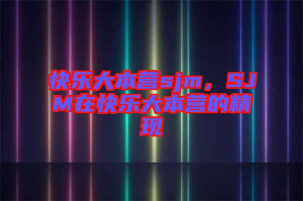 快樂(lè)大本營(yíng)sjm，SJM在快樂(lè)大本營(yíng)的精現(xiàn)