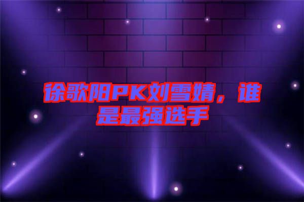 徐歌陽(yáng)PK劉雪婧，誰(shuí)是最強(qiáng)選手