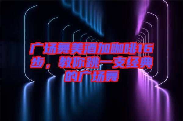 廣場舞美酒加咖啡16步，教你跳一支經(jīng)典的廣場舞