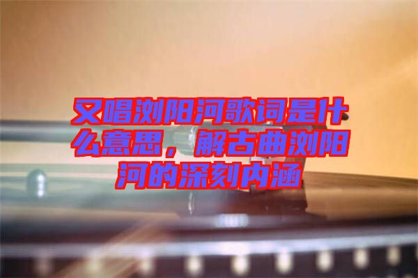又唱瀏陽(yáng)河歌詞是什么意思，解古曲瀏陽(yáng)河的深刻內(nèi)涵