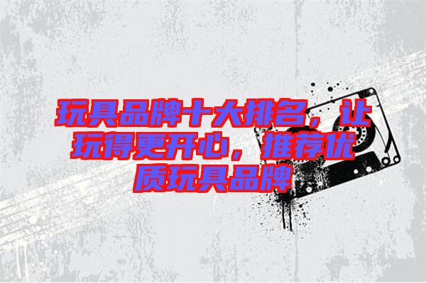 玩具品牌十大排名，讓玩得更開心，推薦優(yōu)質(zhì)玩具品牌