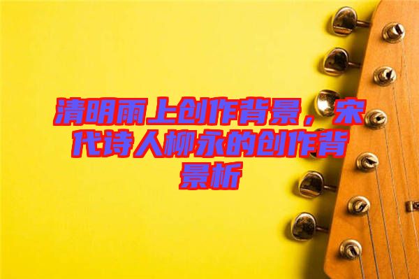 清明雨上創(chuàng)作背景，宋代詩人柳永的創(chuàng)作背景析
