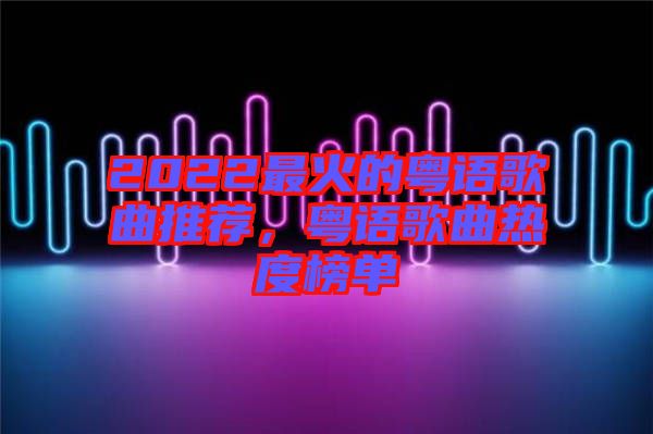 2022最火的粵語歌曲推薦，粵語歌曲熱度榜單
