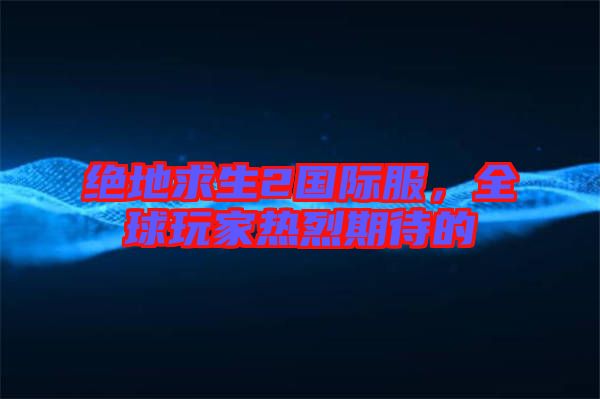 絕地求生2國(guó)際服，全球玩家熱烈期待的