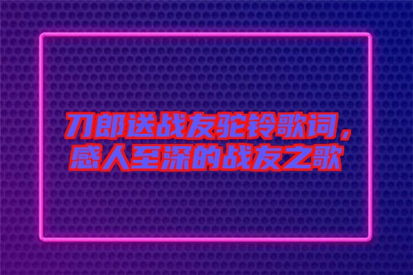 刀郎送戰(zhàn)友駝鈴歌詞，感人至深的戰(zhàn)友之歌
