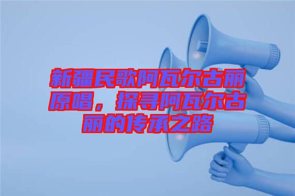 新疆民歌阿瓦爾古麗原唱，探尋阿瓦爾古麗的傳承之路