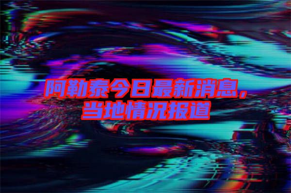 阿勒泰今日最新消息，當(dāng)?shù)厍闆r報道