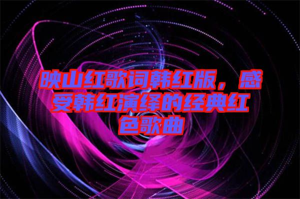 映山紅歌詞韓紅版，感受韓紅演繹的經(jīng)典紅色歌曲