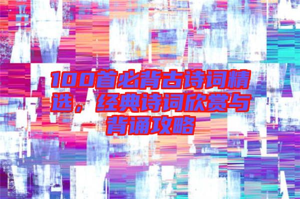 100首必背古詩(shī)詞精選，經(jīng)典詩(shī)詞欣賞與背誦攻略