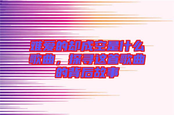 難愛的卻成空是什么歌曲，探尋這首歌曲的背后故事