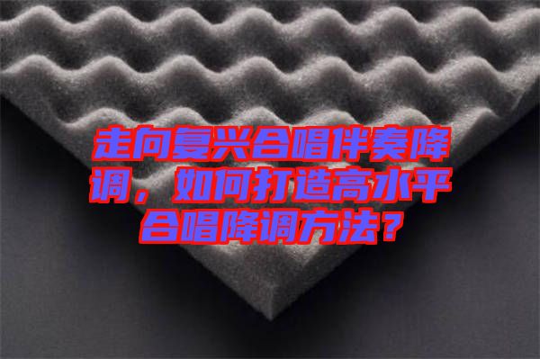 走向復(fù)興合唱伴奏降調(diào)，如何打造高水平合唱降調(diào)方法？
