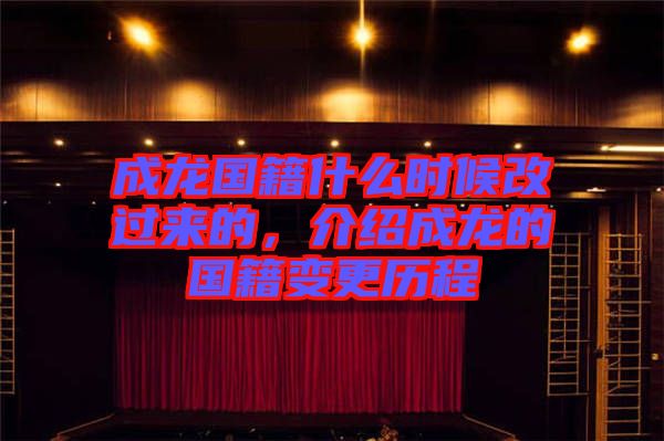 成龍國(guó)籍什么時(shí)候改過來的，介紹成龍的國(guó)籍變更歷程