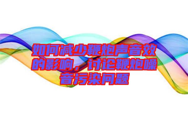 如何減少鞭炮聲音效的影響，討論鞭炮噪音污染問題