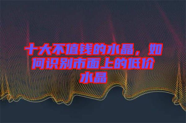 十大不值錢的水晶，如何識別市面上的低價水晶