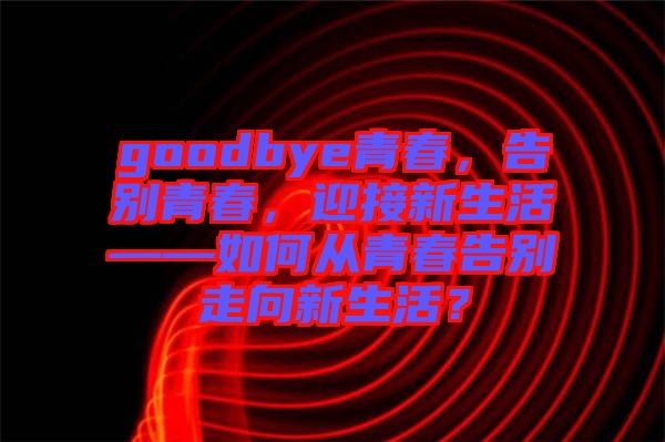 goodbye青春，告別青春，迎接新生活——如何從青春告別走向新生活？
