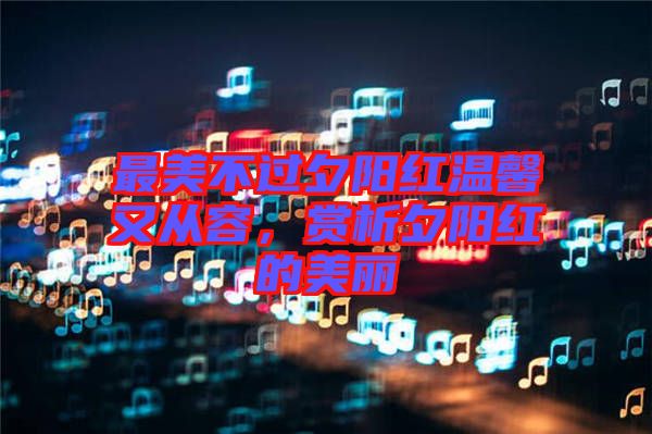 最美不過(guò)夕陽(yáng)紅溫馨又從容，賞析夕陽(yáng)紅的美麗