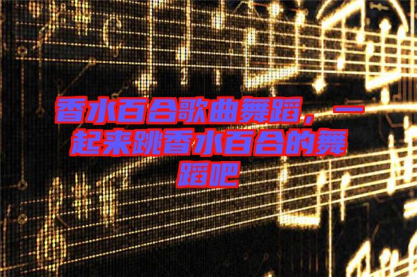 香水百合歌曲舞蹈，一起來跳香水百合的舞蹈吧
