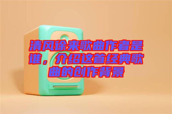 清風徐來歌曲作者是誰，介紹這首經(jīng)典歌曲的創(chuàng)作背景