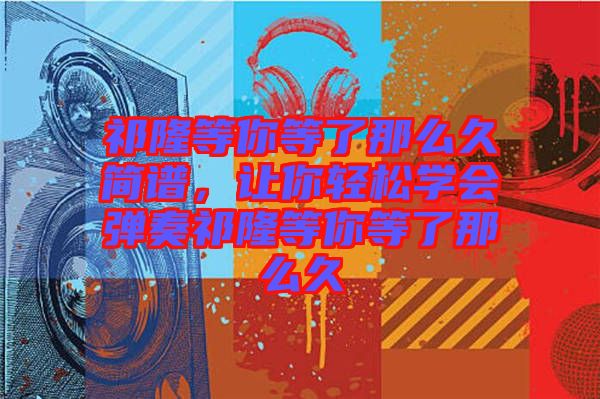 祁隆等你等了那么久簡譜，讓你輕松學(xué)會彈奏祁隆等你等了那么久