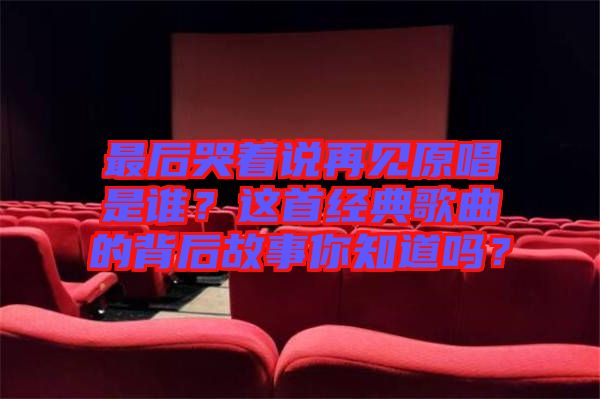 最后哭著說再見原唱是誰？這首經典歌曲的背后故事你知道嗎？