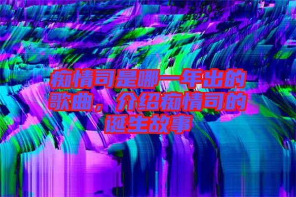 癡情司是哪一年出的歌曲，介紹癡情司的誕生故事