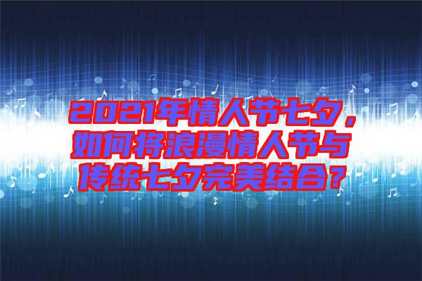 2021年情人節(jié)七夕，如何將浪漫情人節(jié)與傳統(tǒng)七夕完美結(jié)合？
