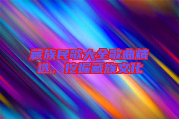 藏族民歌大全歌曲精選，挖掘藏族文化