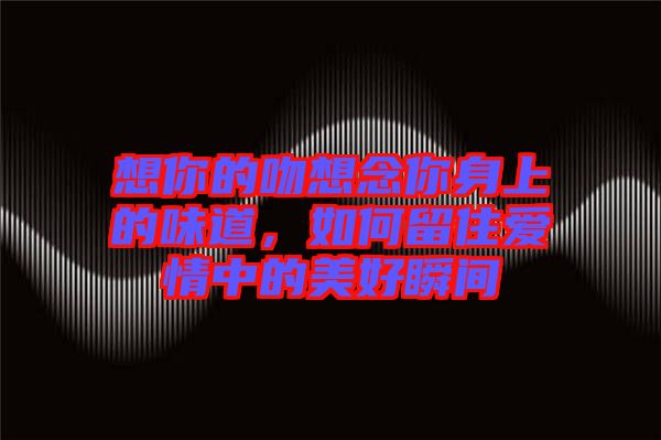 想你的吻想念你身上的味道，如何留住愛情中的美好瞬間