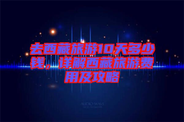 去西藏旅游10天多少錢(qián)，詳解西藏旅游費(fèi)用及攻略