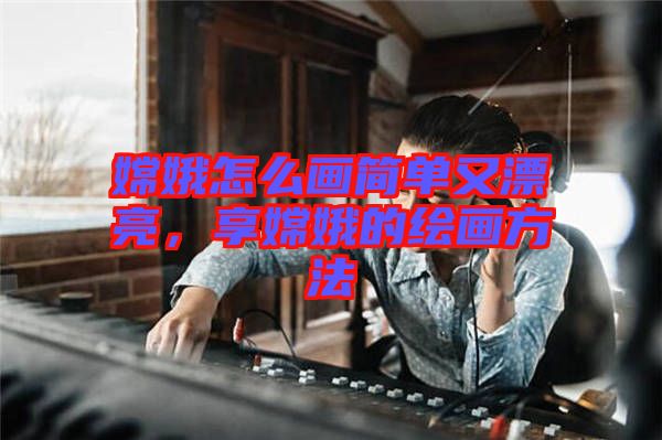 嫦娥怎么畫簡單又漂亮，享嫦娥的繪畫方法