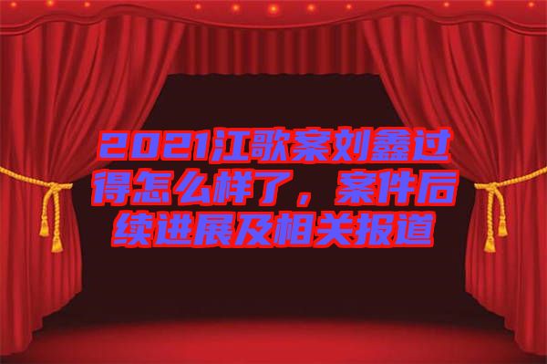 2021江歌案劉鑫過(guò)得怎么樣了，案件后續(xù)進(jìn)展及相關(guān)報(bào)道